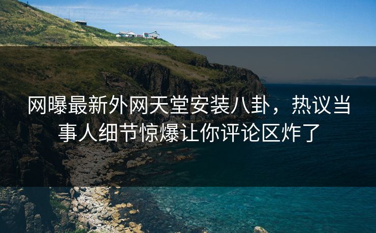 网曝最新外网天堂安装八卦，热议当事人细节惊爆让你评论区炸了