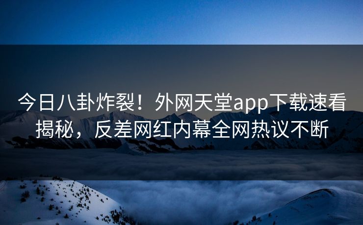 今日八卦炸裂！外网天堂app下载速看揭秘，反差网红内幕全网热议不断