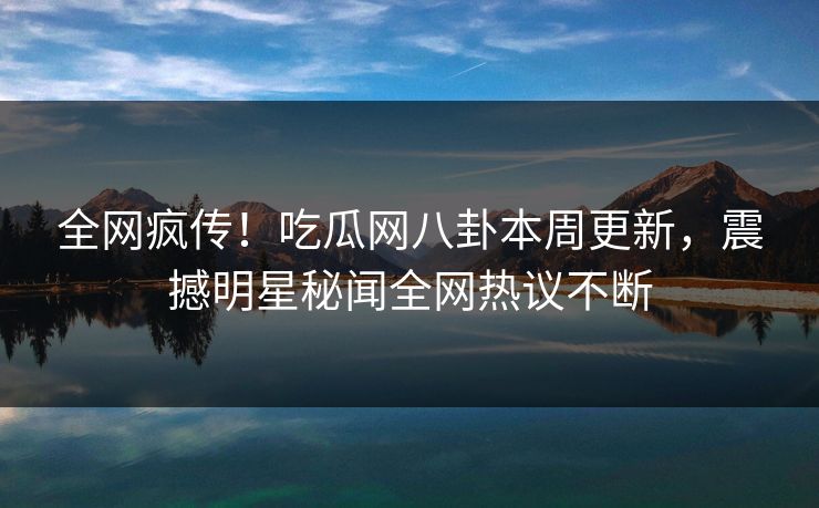 全网疯传！吃瓜网八卦本周更新，震撼明星秘闻全网热议不断