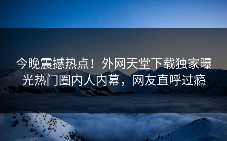 今晚震撼热点！外网天堂下载独家曝光热门圈内人内幕，网友直呼过瘾