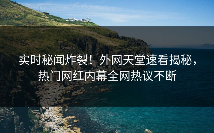实时秘闻炸裂！外网天堂速看揭秘，热门网红内幕全网热议不断