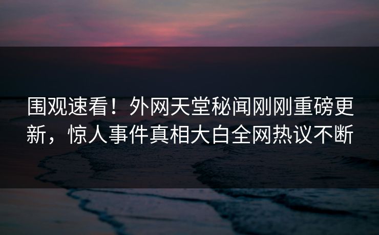 围观速看！外网天堂秘闻刚刚重磅更新，惊人事件真相大白全网热议不断