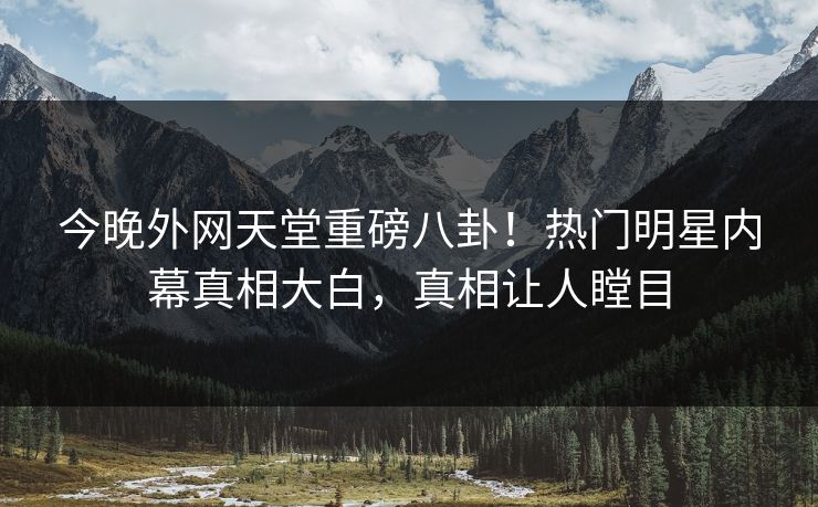 今晚外网天堂重磅八卦！热门明星内幕真相大白，真相让人瞠目