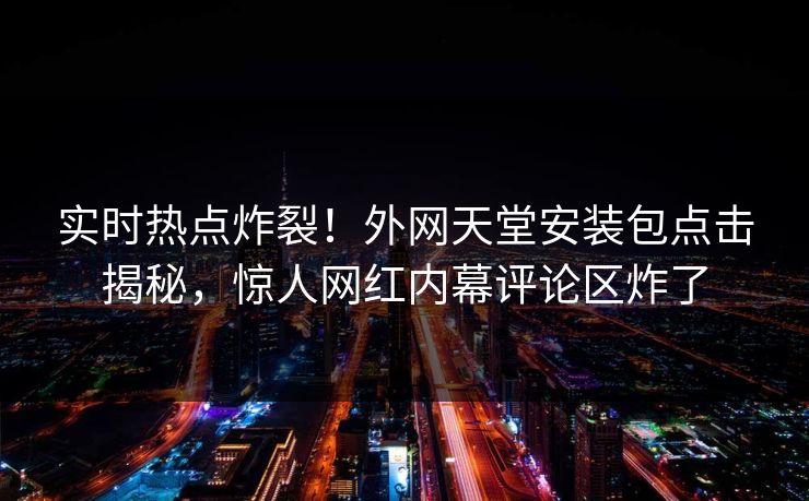 实时热点炸裂！外网天堂安装包点击揭秘，惊人网红内幕评论区炸了