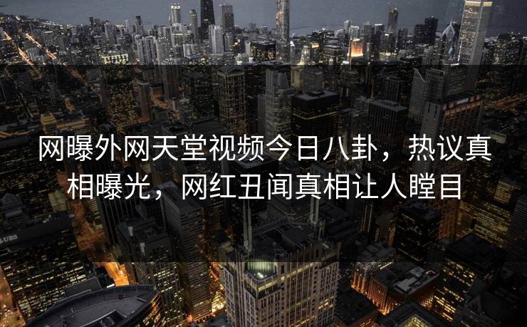 网曝外网天堂视频今日八卦，热议真相曝光，网红丑闻真相让人瞠目