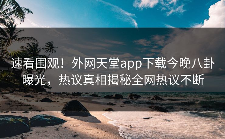 速看围观！外网天堂app下载今晚八卦曝光，热议真相揭秘全网热议不断