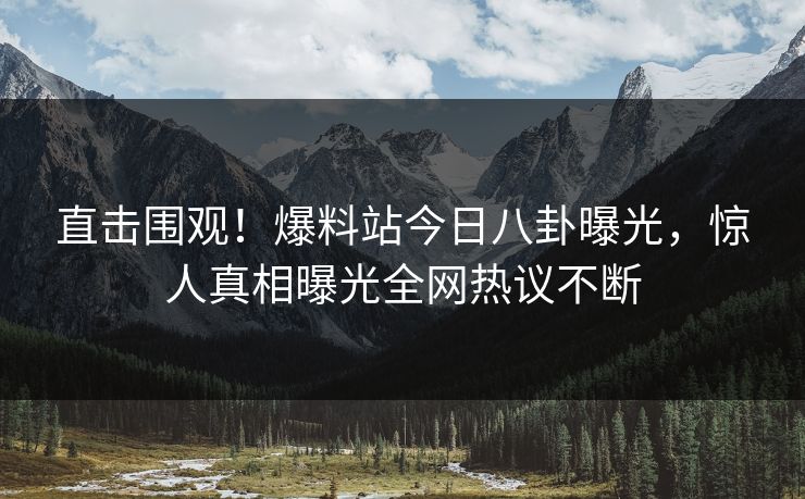 直击围观！爆料站今日八卦曝光，惊人真相曝光全网热议不断