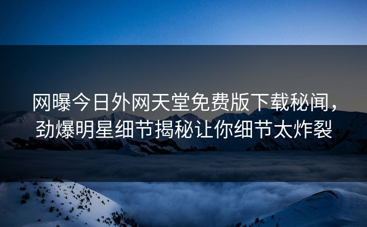 网曝今日外网天堂免费版下载秘闻，劲爆明星细节揭秘让你细节太炸裂