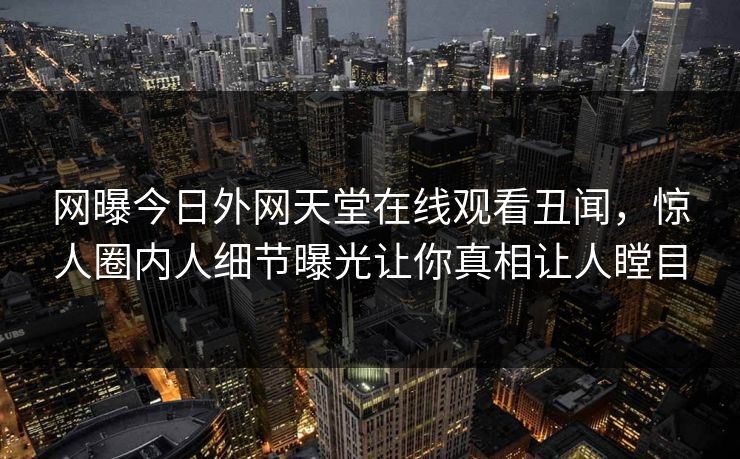 网曝今日外网天堂在线观看丑闻，惊人圈内人细节曝光让你真相让人瞠目