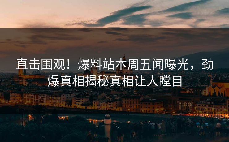 直击围观！爆料站本周丑闻曝光，劲爆真相揭秘真相让人瞠目