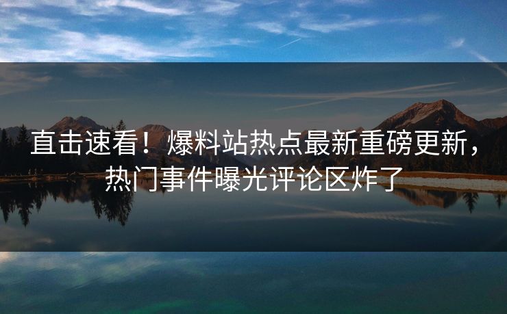 直击速看！爆料站热点最新重磅更新，热门事件曝光评论区炸了