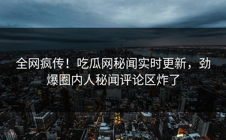 全网疯传！吃瓜网秘闻实时更新，劲爆圈内人秘闻评论区炸了