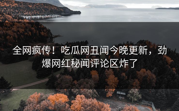 全网疯传！吃瓜网丑闻今晚更新，劲爆网红秘闻评论区炸了