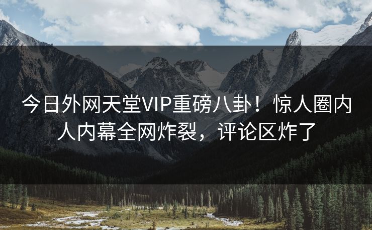 今日外网天堂VIP重磅八卦！惊人圈内人内幕全网炸裂，评论区炸了