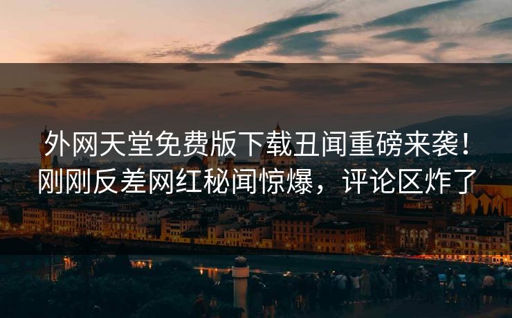外网天堂免费版下载丑闻重磅来袭！刚刚反差网红秘闻惊爆，评论区炸了