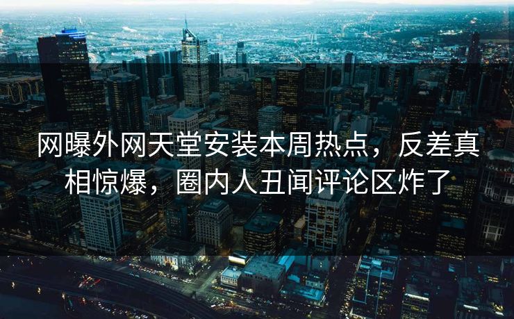 网曝外网天堂安装本周热点，反差真相惊爆，圈内人丑闻评论区炸了
