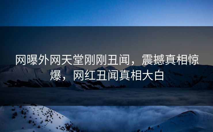 网曝外网天堂刚刚丑闻，震撼真相惊爆，网红丑闻真相大白