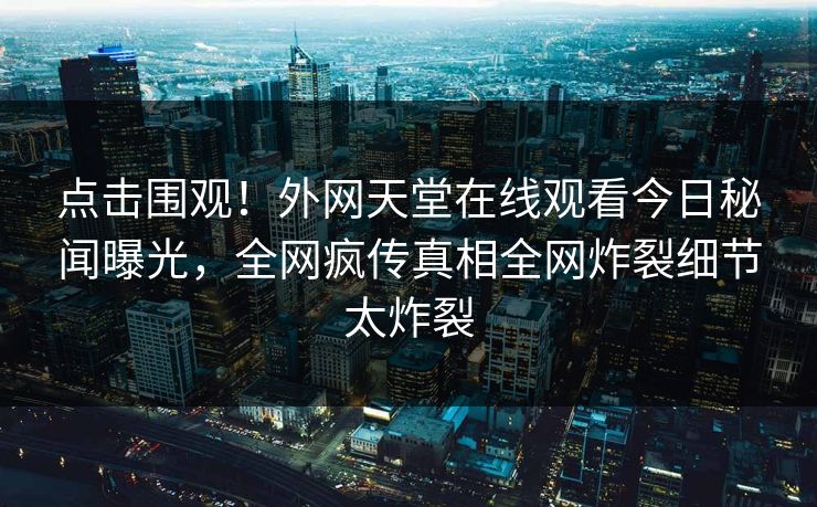 点击围观！外网天堂在线观看今日秘闻曝光，全网疯传真相全网炸裂细节太炸裂