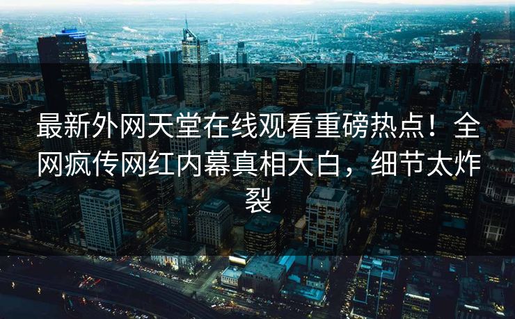 最新外网天堂在线观看重磅热点！全网疯传网红内幕真相大白，细节太炸裂