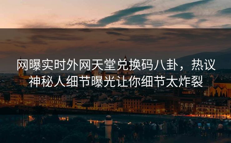 网曝实时外网天堂兑换码八卦，热议神秘人细节曝光让你细节太炸裂
