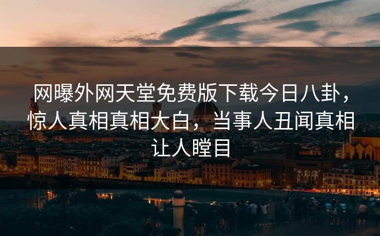 网曝外网天堂免费版下载今日八卦，惊人真相真相大白，当事人丑闻真相让人瞠目