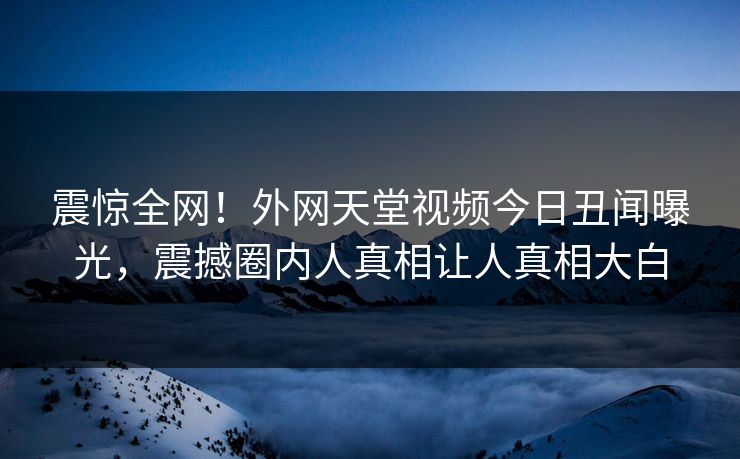 震惊全网！外网天堂视频今日丑闻曝光，震撼圈内人真相让人真相大白