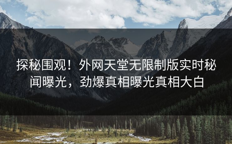 探秘围观！外网天堂无限制版实时秘闻曝光，劲爆真相曝光真相大白