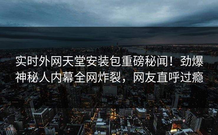 实时外网天堂安装包重磅秘闻！劲爆神秘人内幕全网炸裂，网友直呼过瘾