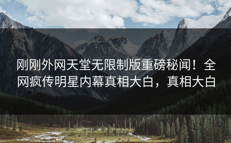 刚刚外网天堂无限制版重磅秘闻！全网疯传明星内幕真相大白，真相大白