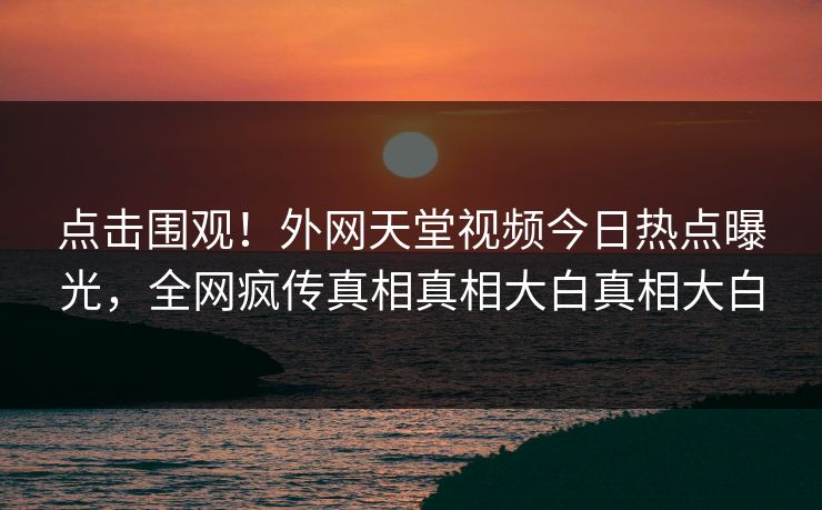点击围观！外网天堂视频今日热点曝光，全网疯传真相真相大白真相大白