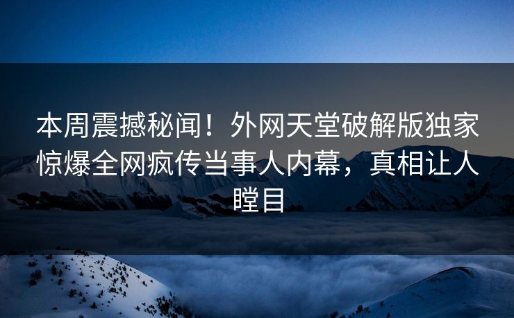 本周震撼秘闻！外网天堂破解版独家惊爆全网疯传当事人内幕，真相让人瞠目