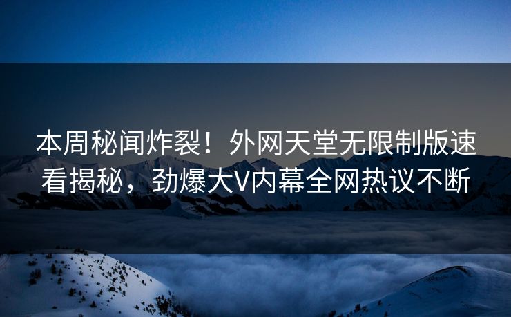 本周秘闻炸裂！外网天堂无限制版速看揭秘，劲爆大V内幕全网热议不断