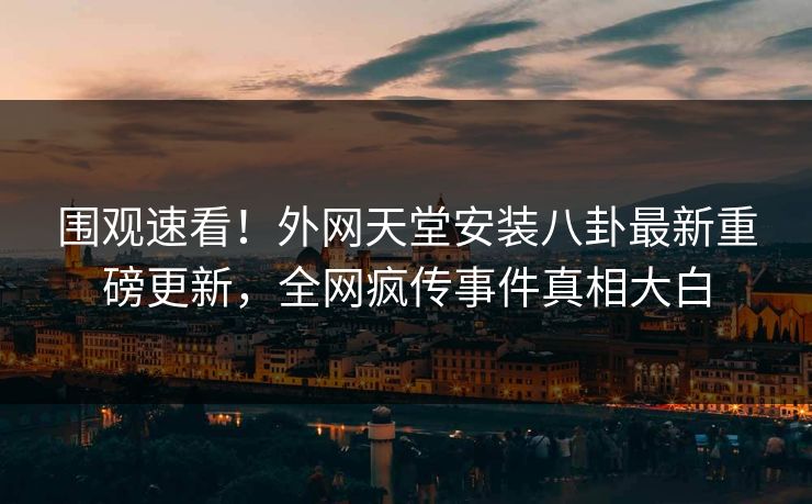 围观速看！外网天堂安装八卦最新重磅更新，全网疯传事件真相大白