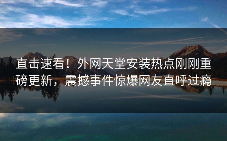 直击速看！外网天堂安装热点刚刚重磅更新，震撼事件惊爆网友直呼过瘾