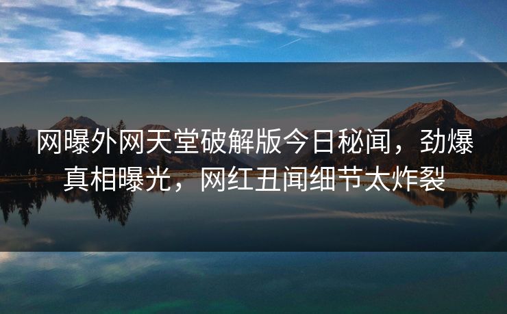 网曝外网天堂破解版今日秘闻，劲爆真相曝光，网红丑闻细节太炸裂