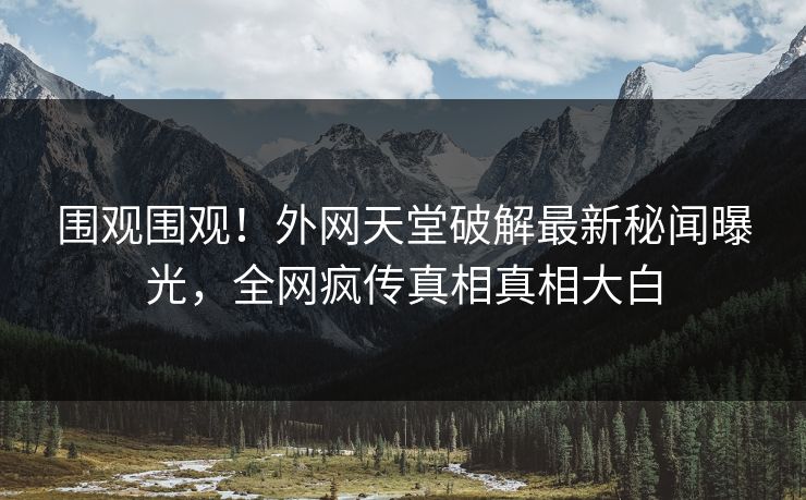 围观围观！外网天堂破解最新秘闻曝光，全网疯传真相真相大白