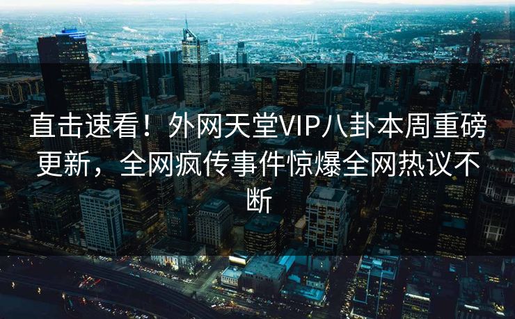 直击速看！外网天堂VIP八卦本周重磅更新，全网疯传事件惊爆全网热议不断