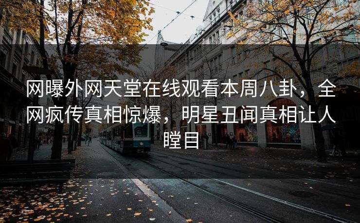 网曝外网天堂在线观看本周八卦，全网疯传真相惊爆，明星丑闻真相让人瞠目