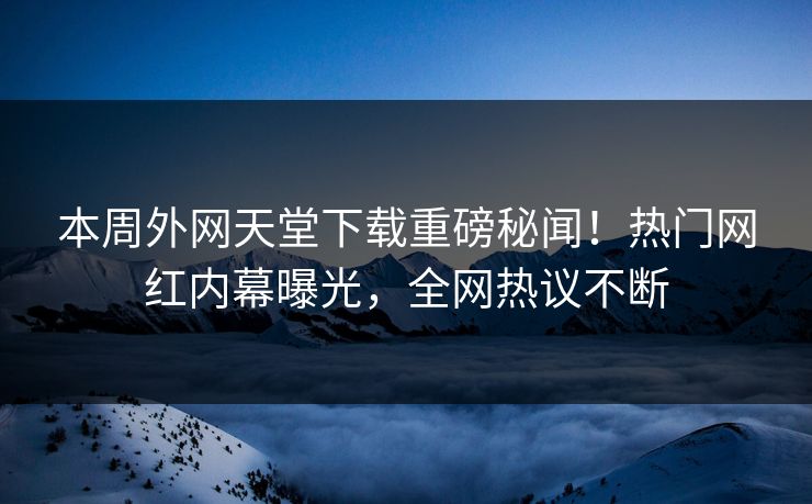 本周外网天堂下载重磅秘闻！热门网红内幕曝光，全网热议不断