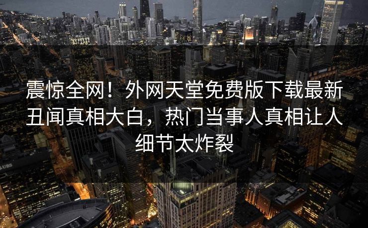 震惊全网！外网天堂免费版下载最新丑闻真相大白，热门当事人真相让人细节太炸裂