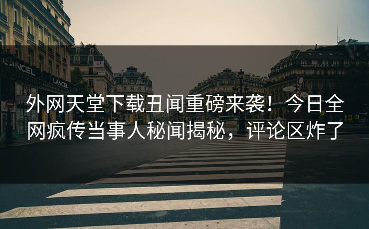 外网天堂下载丑闻重磅来袭！今日全网疯传当事人秘闻揭秘，评论区炸了