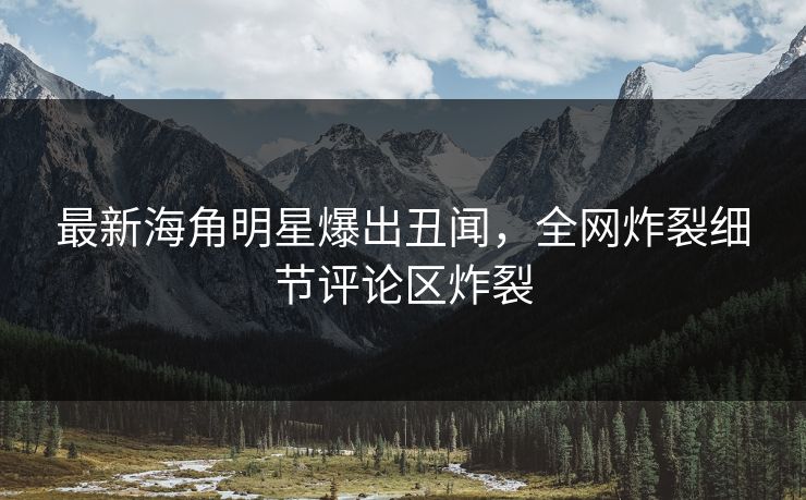 最新海角明星爆出丑闻，全网炸裂细节评论区炸裂