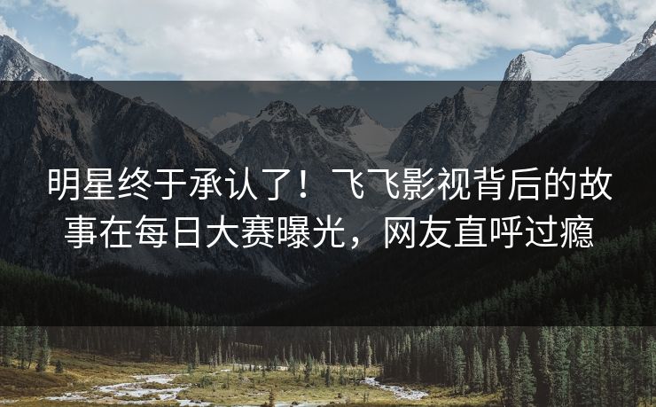 明星终于承认了！飞飞影视背后的故事在每日大赛曝光，网友直呼过瘾