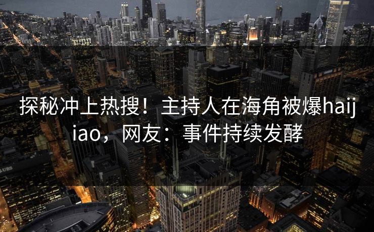探秘冲上热搜！主持人在海角被爆haijiao，网友：事件持续发酵