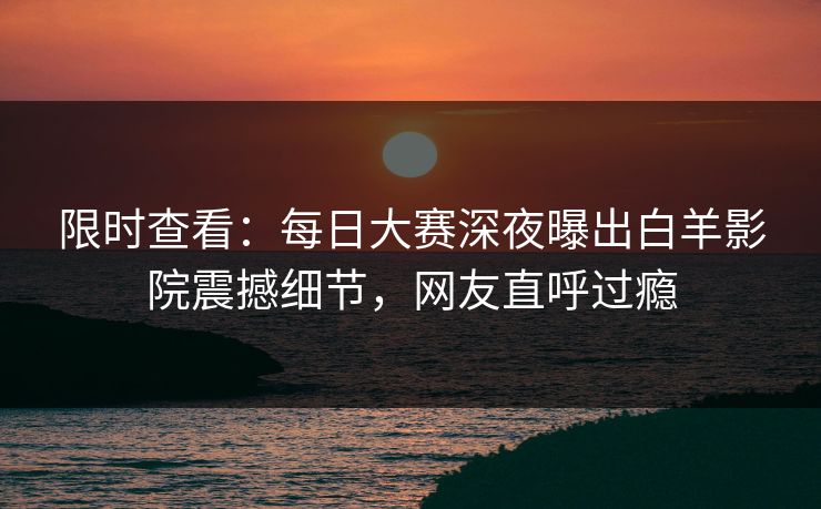 限时查看：每日大赛深夜曝出白羊影院震撼细节，网友直呼过瘾