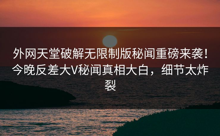 外网天堂破解无限制版秘闻重磅来袭！今晚反差大V秘闻真相大白，细节太炸裂