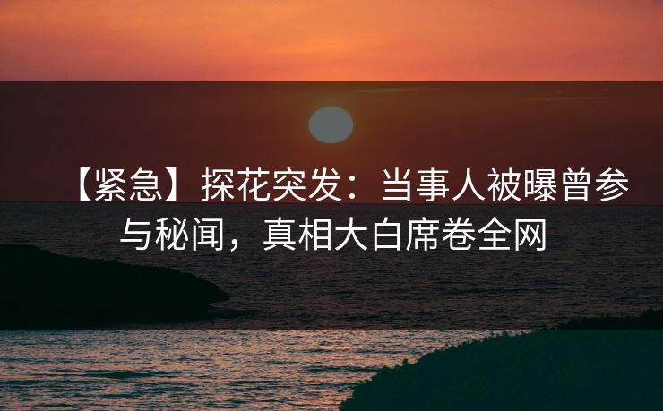 【紧急】探花突发：当事人被曝曾参与秘闻，真相大白席卷全网