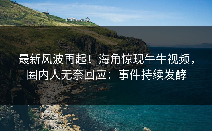 最新风波再起！海角惊现牛牛视频，圈内人无奈回应：事件持续发酵