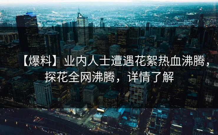 【爆料】业内人士遭遇花絮热血沸腾，探花全网沸腾，详情了解