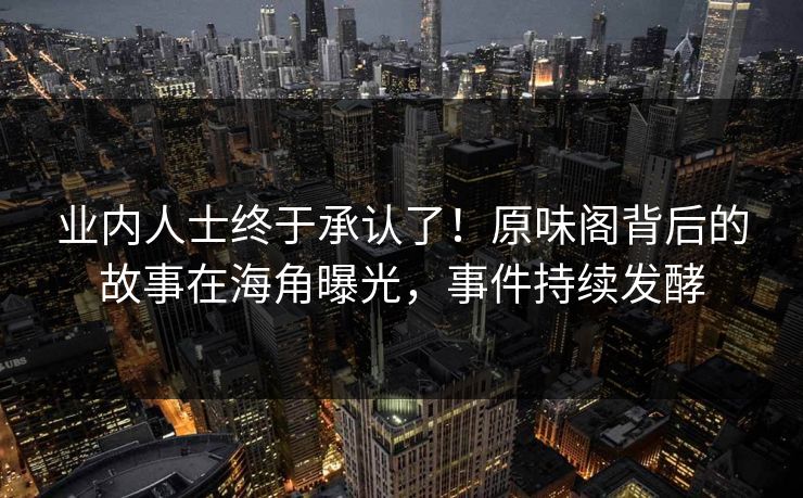 业内人士终于承认了！原味阁背后的故事在海角曝光，事件持续发酵